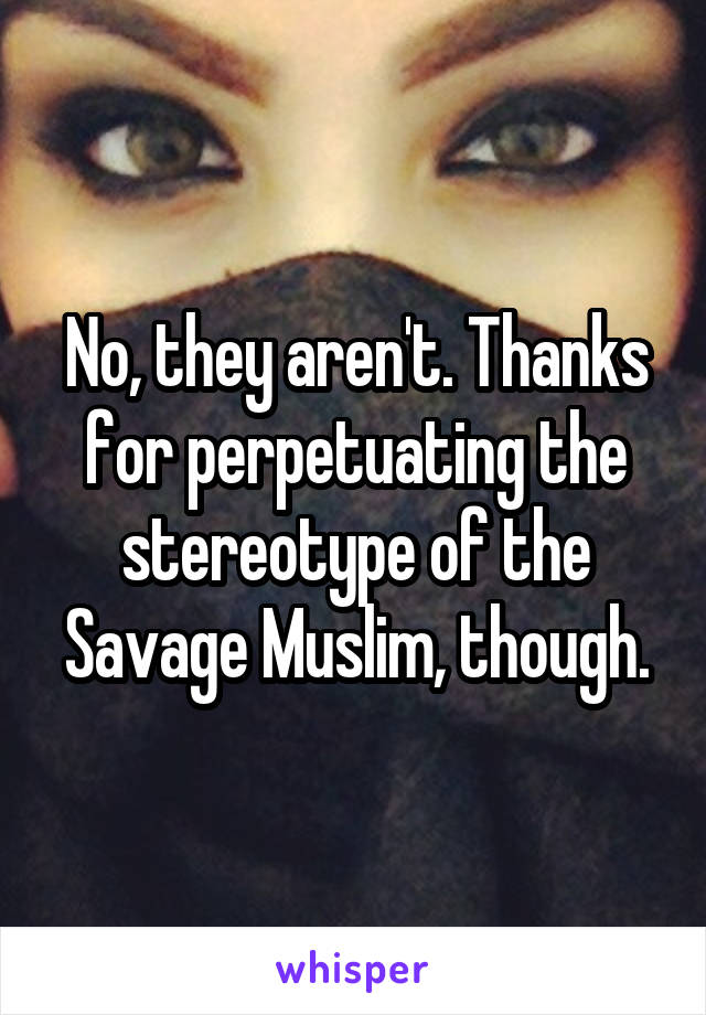 No, they aren't. Thanks for perpetuating the stereotype of the Savage Muslim, though.