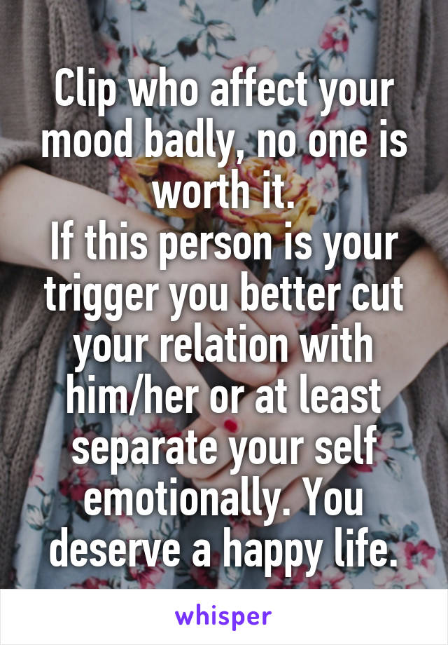 Clip who affect your mood badly, no one is worth it.
If this person is your trigger you better cut your relation with him/her or at least separate your self emotionally. You deserve a happy life.