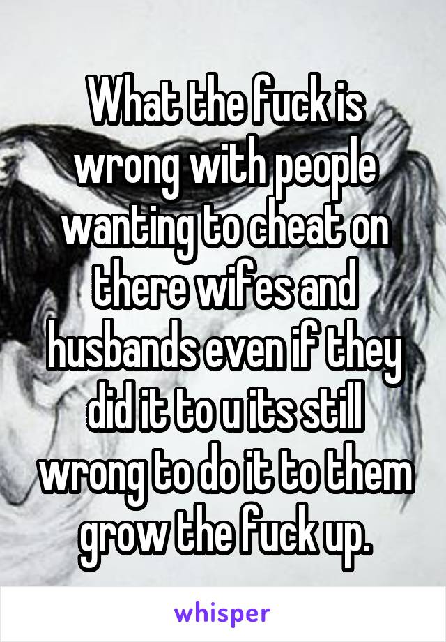What the fuck is wrong with people wanting to cheat on there wifes and husbands even if they did it to u its still wrong to do it to them grow the fuck up.