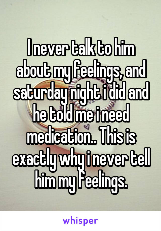 I never talk to him about my feelings, and saturday night i did and he told me i need medication.. This is exactly why i never tell him my feelings.