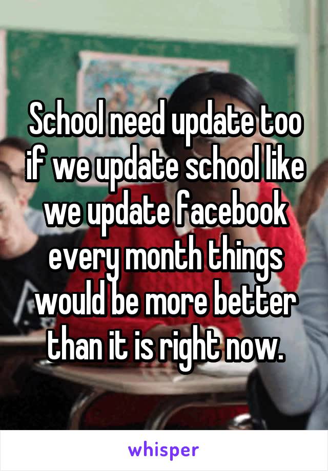 School need update too if we update school like we update facebook every month things would be more better than it is right now.