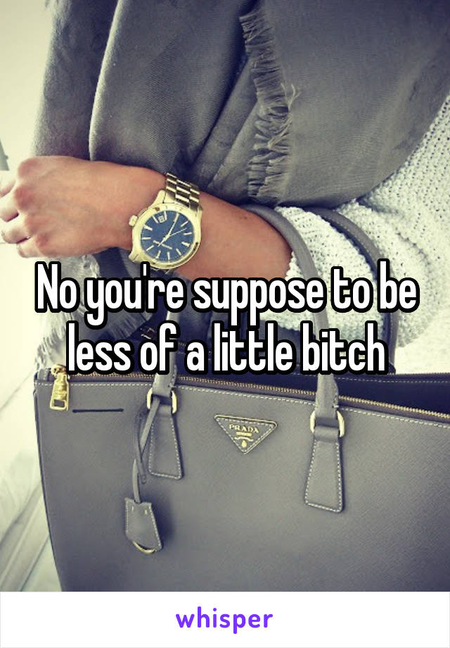 No you're suppose to be less of a little bitch