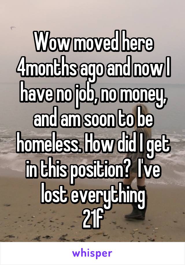 Wow moved here 4months ago and now I have no job, no money, and am soon to be homeless. How did I get in this position?  I've lost everything
21f