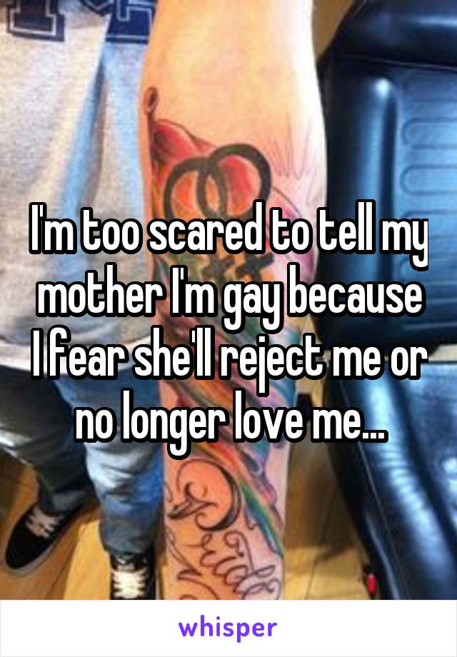 I'm too scared to tell my mother I'm gay because I fear she'll reject me or no longer love me...