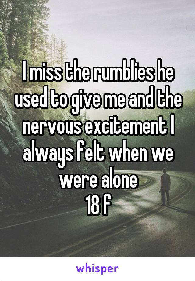 I miss the rumblies he used to give me and the nervous excitement I always felt when we were alone
18 f