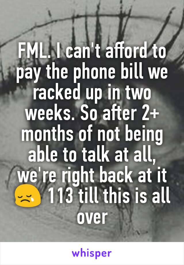 FML. I can't afford to pay the phone bill we racked up in two weeks. So after 2+ months of not being able to talk at all, we're right back at it 😢 113 till this is all over