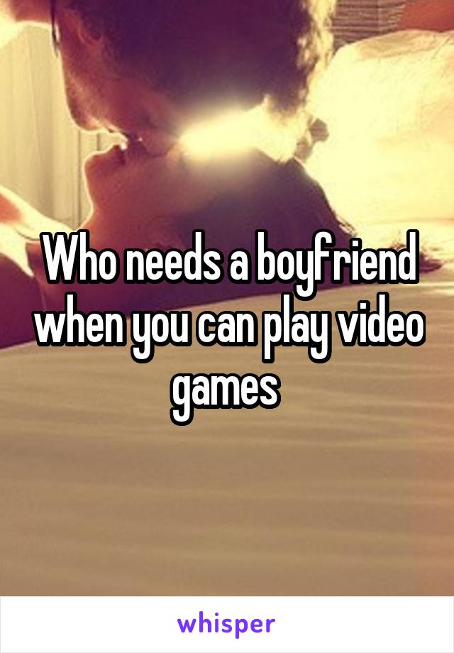 Who needs a boyfriend when you can play video games 