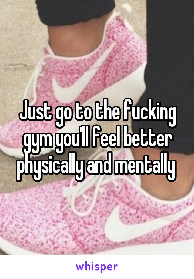 Just go to the fucking gym you'll feel better physically and mentally 