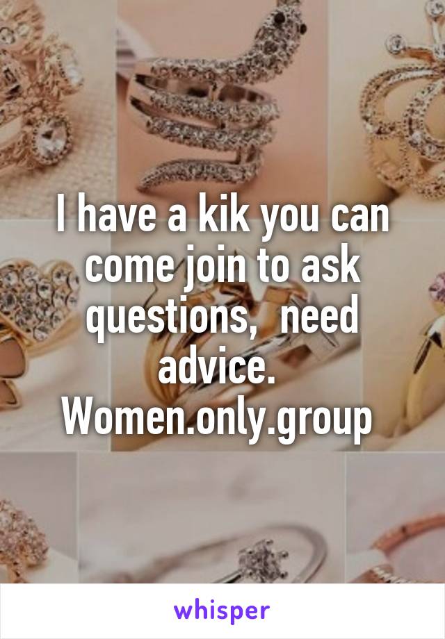 I have a kik you can come join to ask questions,  need advice. 
Women.only.group 