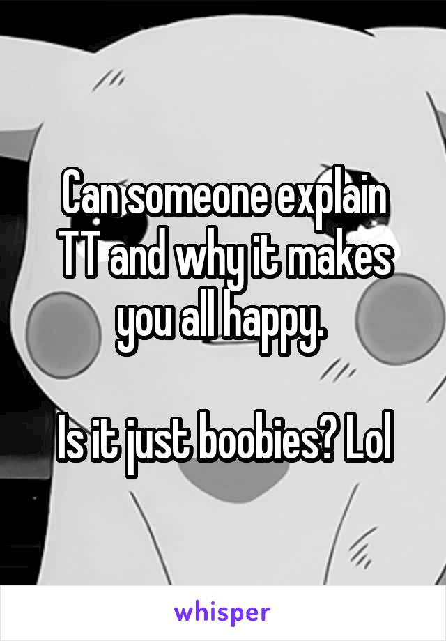 Can someone explain
TT and why it makes you all happy. 

Is it just boobies? Lol