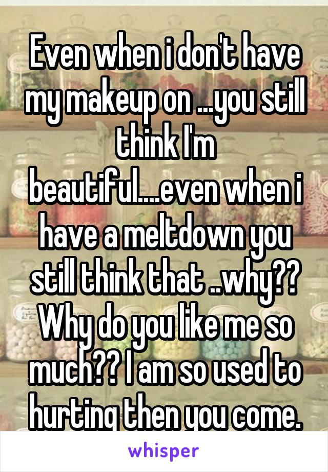 Even when i don't have my makeup on ...you still think I'm beautiful....even when i have a meltdown you still think that ..why?? Why do you like me so much?? I am so used to hurting then you come.