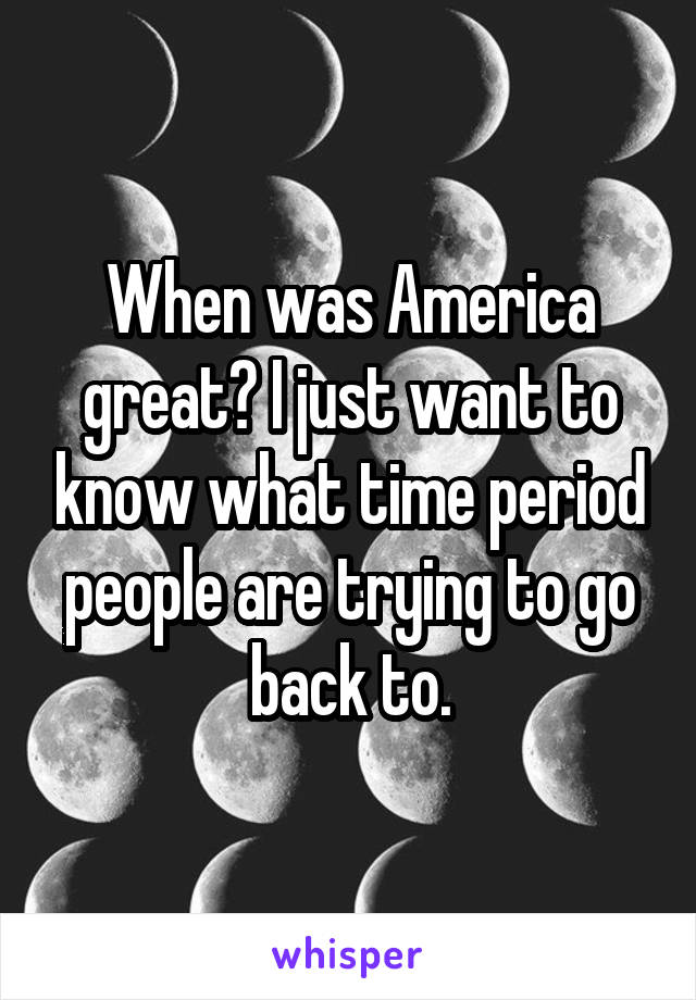 When was America great? I just want to know what time period people are trying to go back to.