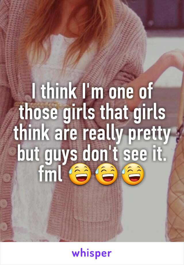 I think I'm one of those girls that girls think are really pretty but guys don't see it. fml 😅😅😅