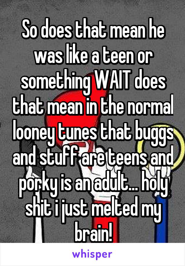 So does that mean he was like a teen or something WAIT does that mean in the normal looney tunes that buggs and stuff are teens and porky is an adult... holy shit i just melted my brain!