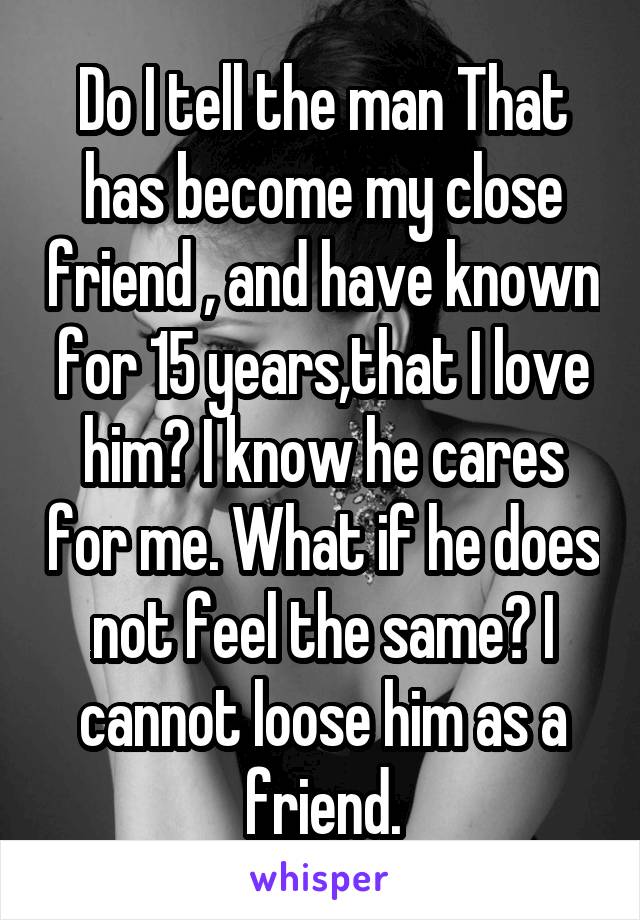 Do I tell the man That has become my close friend , and have known for 15 years,that I love him? I know he cares for me. What if he does not feel the same? I cannot loose him as a friend.
