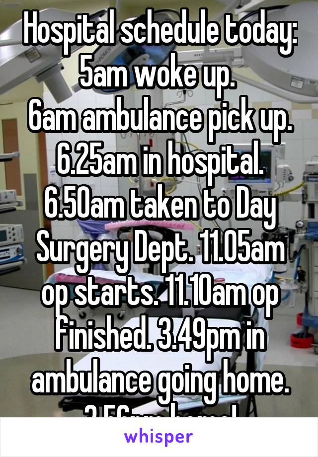 Hospital schedule today: 5am woke up. 
6am ambulance pick up. 6.25am in hospital. 6.50am taken to Day Surgery Dept. 11.05am op starts. 11.10am op finished. 3.49pm in ambulance going home. 3.56pm home!