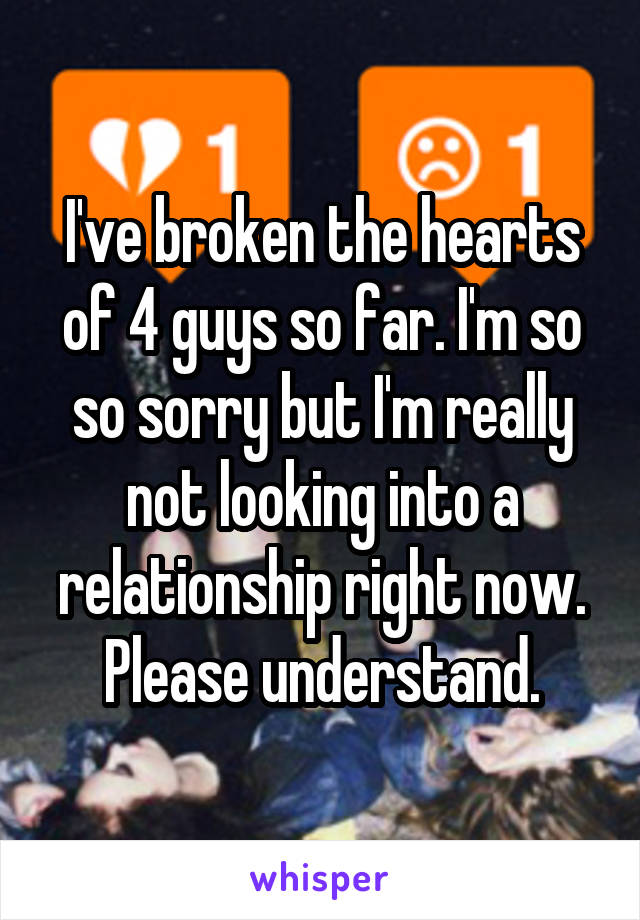 I've broken the hearts of 4 guys so far. I'm so so sorry but I'm really not looking into a relationship right now. Please understand.