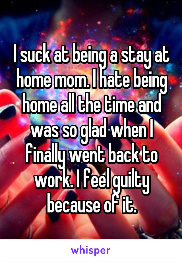 I suck at being a stay at home mom. I hate being home all the time and was so glad when I finally went back to work. I feel guilty because of it.