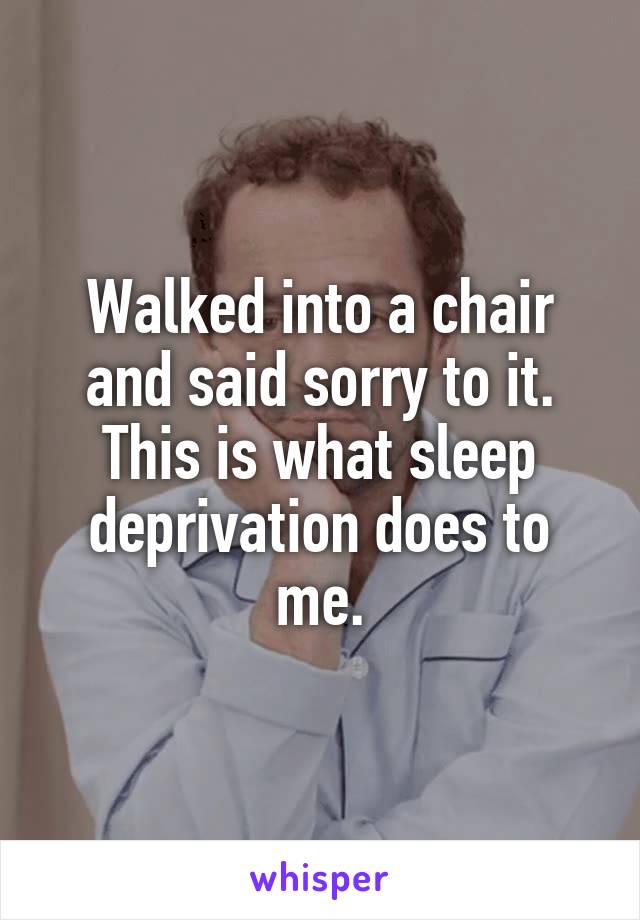 Walked into a chair and said sorry to it.
This is what sleep deprivation does to me.