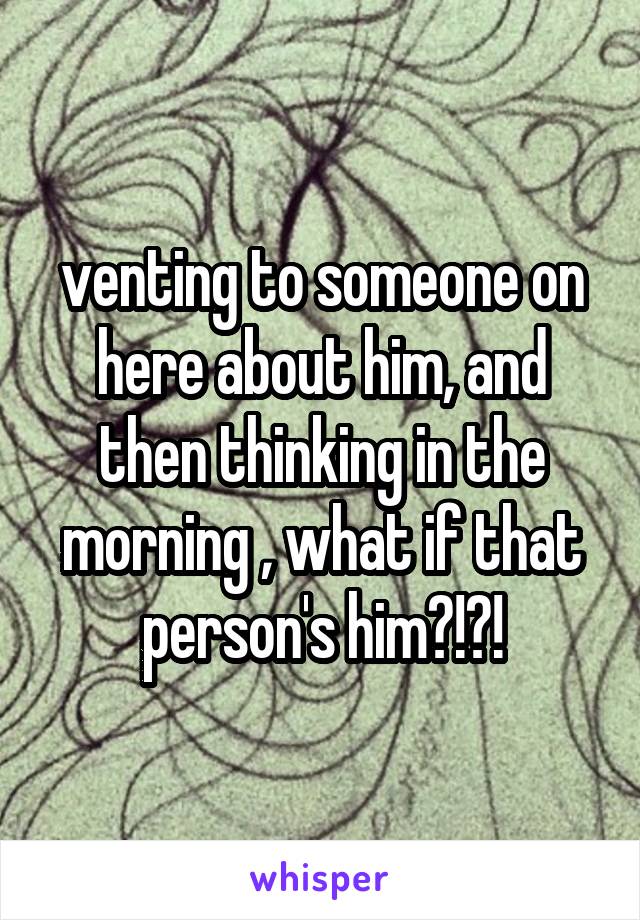 venting to someone on here about him, and then thinking in the morning , what if that person's him?!?!