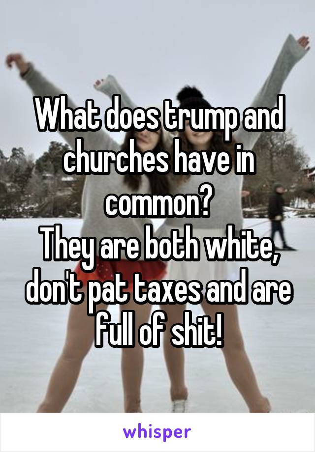 What does trump and churches have in common?
They are both white, don't pat taxes and are full of shit!