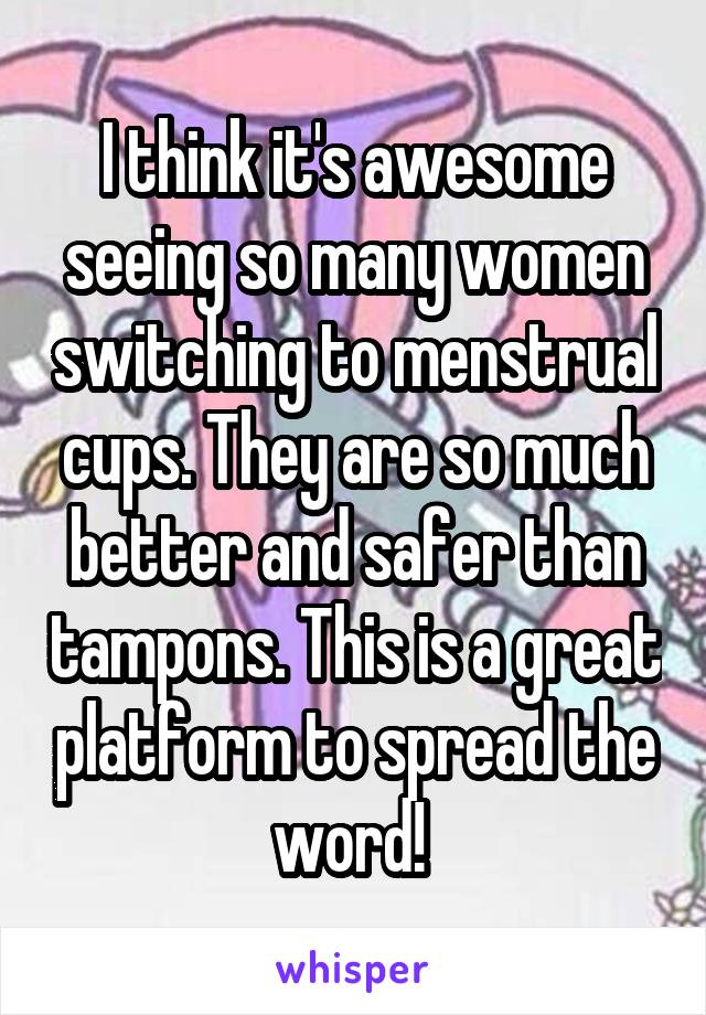 I think it's awesome seeing so many women switching to menstrual cups. They are so much better and safer than tampons. This is a great platform to spread the word! 