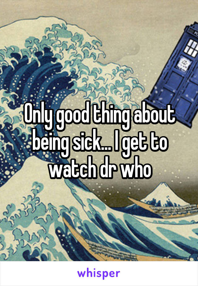 Only good thing about being sick... I get to watch dr who