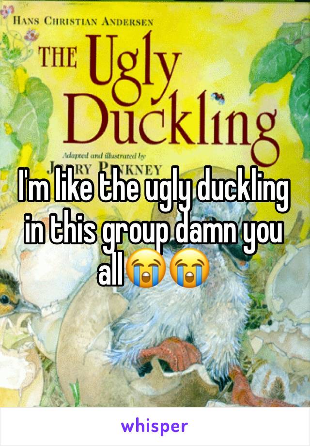 I'm like the ugly duckling in this group damn you all😭😭
