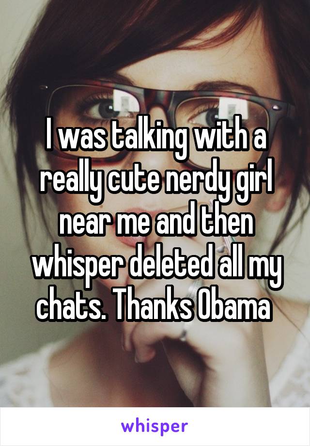 I was talking with a really cute nerdy girl near me and then whisper deleted all my chats. Thanks Obama 