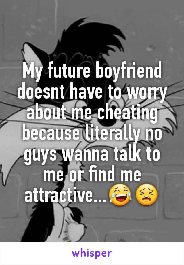My future boyfriend doesnt have to worry about me cheating because literally no guys wanna talk to me or find me attractive...😂😣