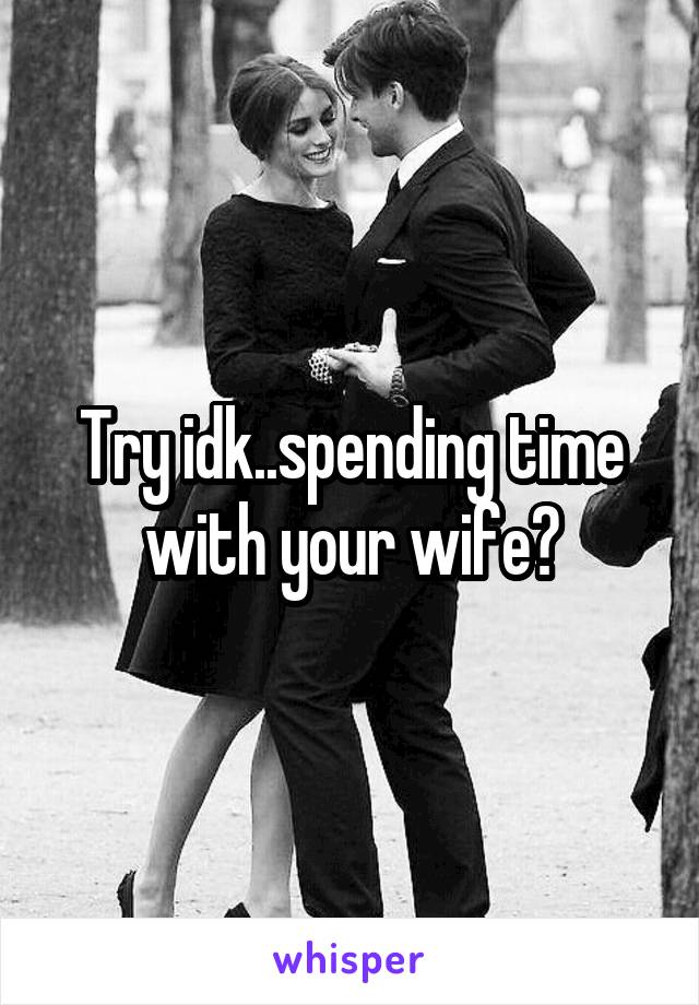 Try idk..spending time with your wife?