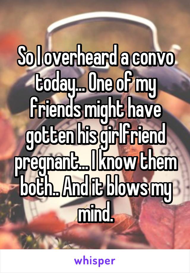 So I overheard a convo today... One of my friends might have gotten his girlfriend pregnant... I know them both.. And it blows my mind.