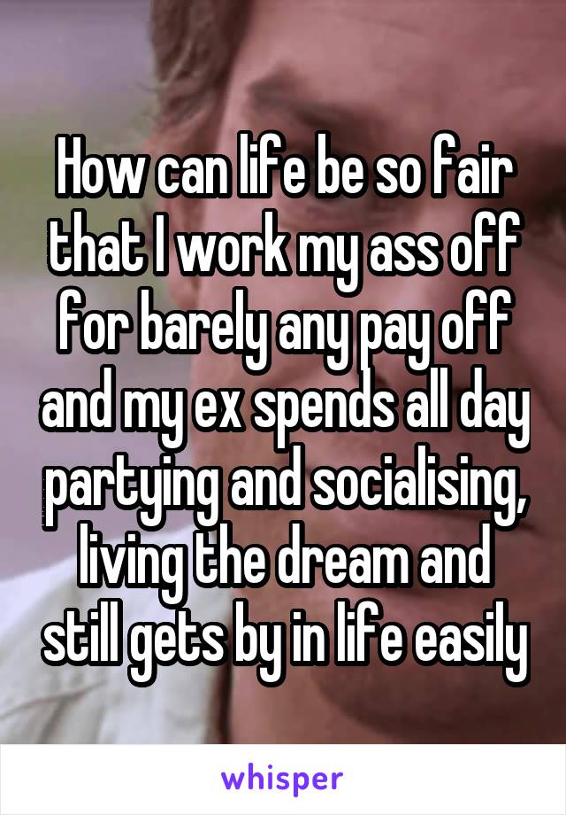 How can life be so fair that I work my ass off for barely any pay off and my ex spends all day partying and socialising, living the dream and still gets by in life easily