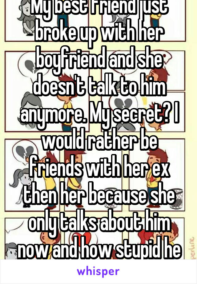 My best friend just broke up with her boyfriend and she doesn't talk to him anymore. My secret? I would rather be friends with her ex then her because she only talks about him now and how stupid he is