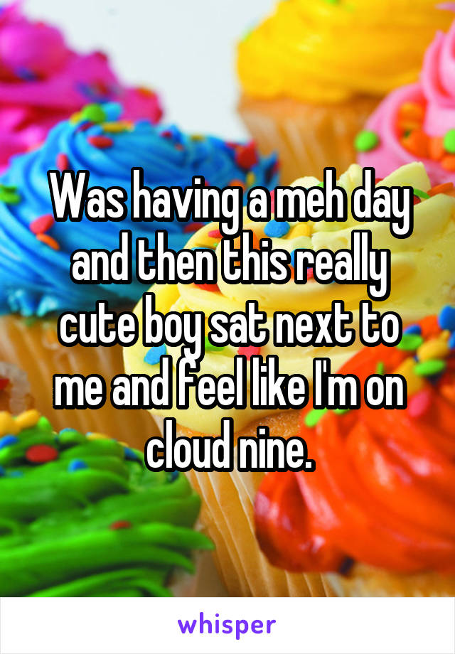 Was having a meh day and then this really cute boy sat next to me and feel like I'm on cloud nine.