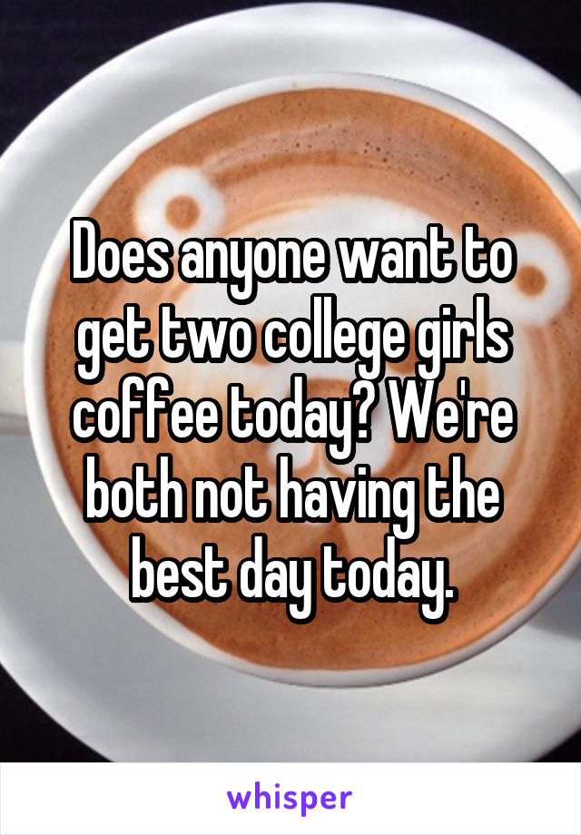 Does anyone want to get two college girls coffee today? We're both not having the best day today.