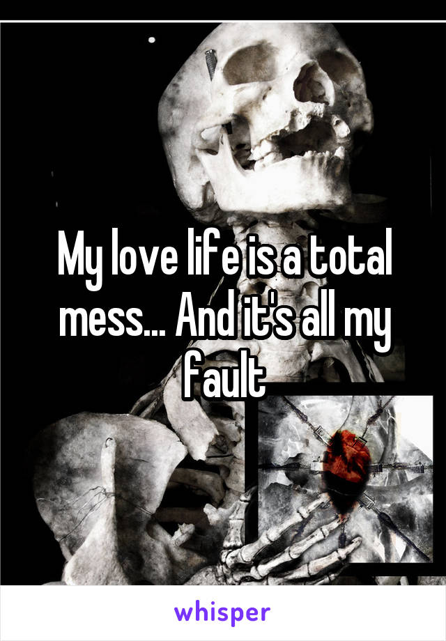 My love life is a total mess... And it's all my fault
