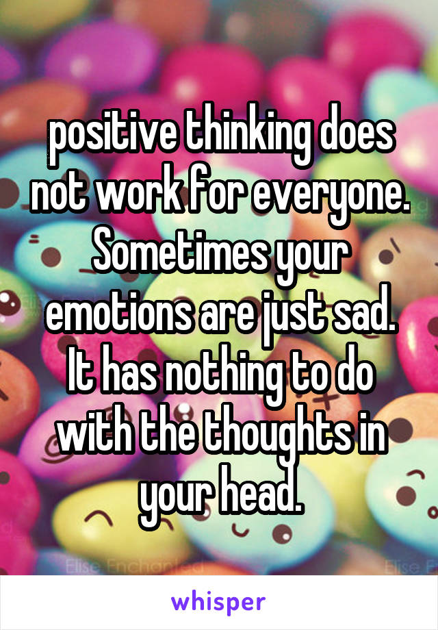 positive thinking does not work for everyone. Sometimes your emotions are just sad. It has nothing to do with the thoughts in your head.