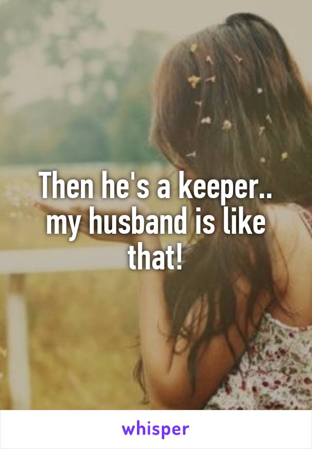 Then he's a keeper.. my husband is like that!