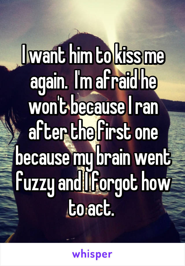 I want him to kiss me again.  I'm afraid he won't because I ran after the first one because my brain went fuzzy and I forgot how to act. 
