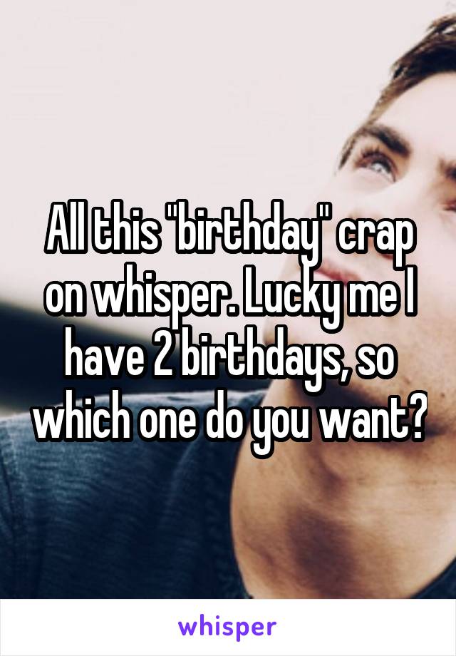 All this "birthday" crap on whisper. Lucky me I have 2 birthdays, so which one do you want?