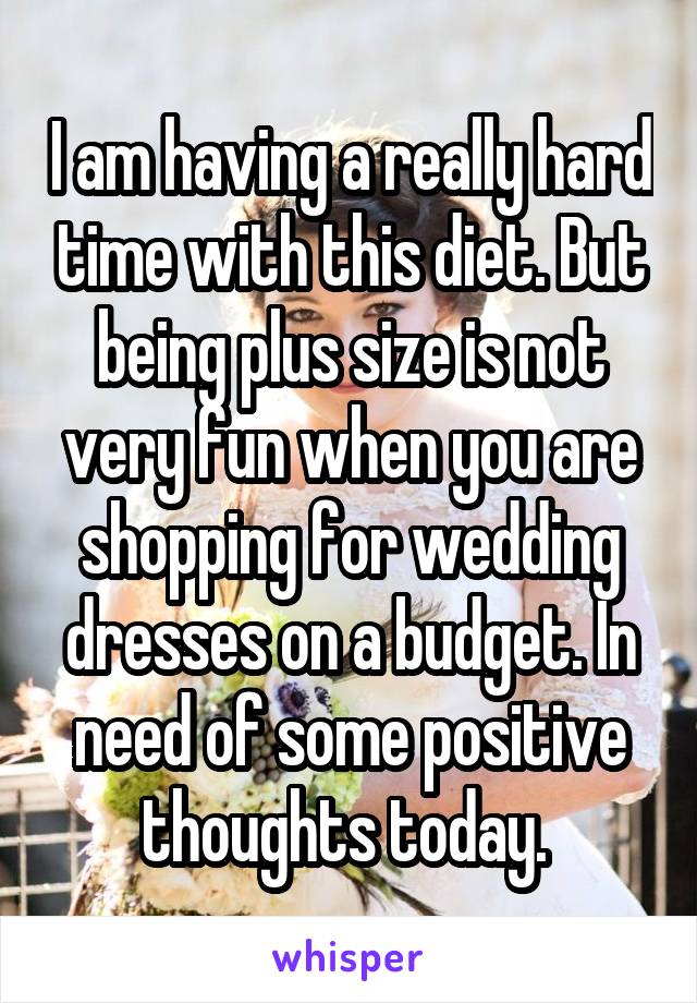I am having a really hard time with this diet. But being plus size is not very fun when you are shopping for wedding dresses on a budget. In need of some positive thoughts today. 