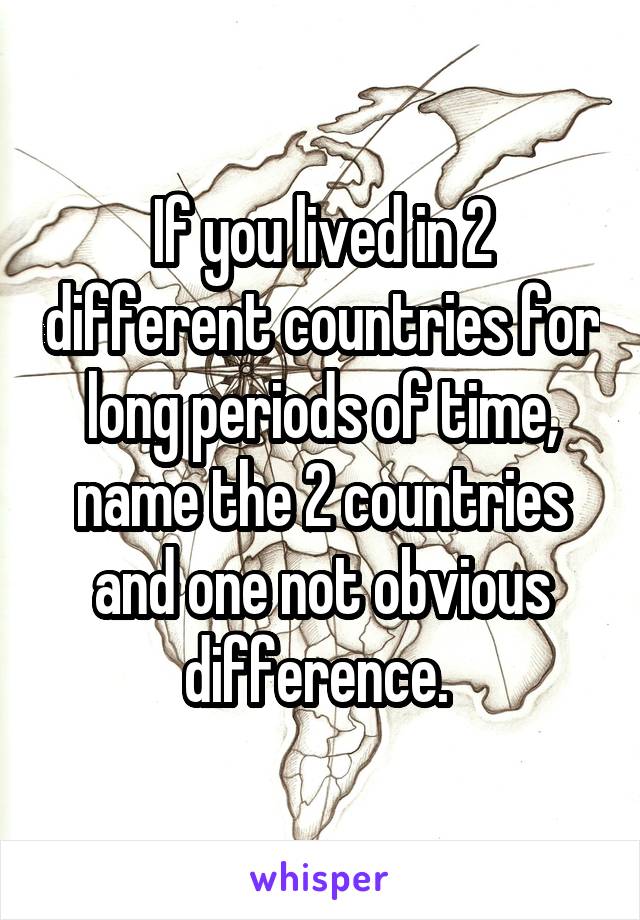 If you lived in 2 different countries for long periods of time, name the 2 countries and one not obvious difference. 