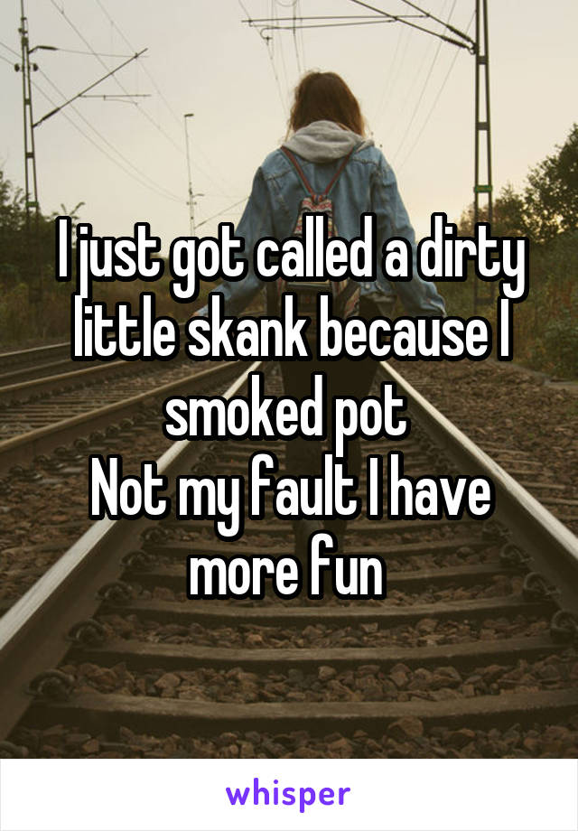 I just got called a dirty little skank because I smoked pot 
Not my fault I have more fun 