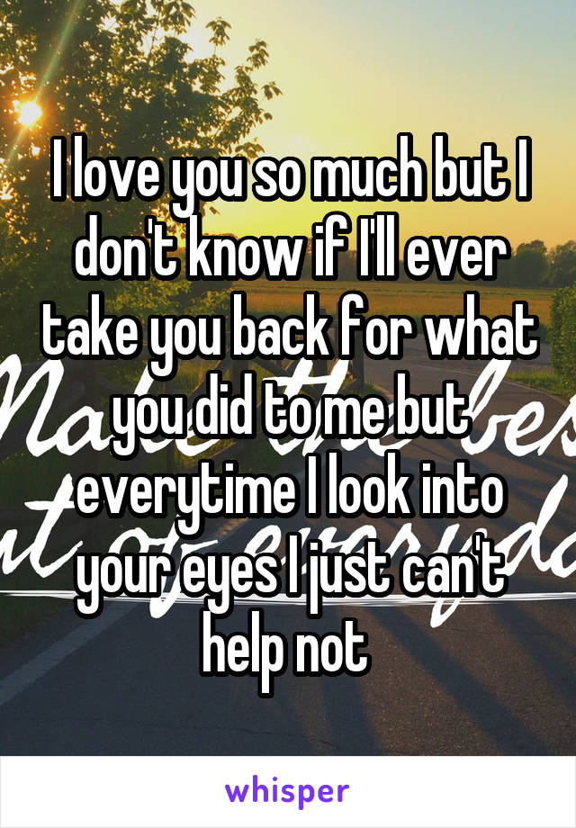 I love you so much but I don't know if I'll ever take you back for what you did to me but everytime I look into your eyes I just can't help not 
