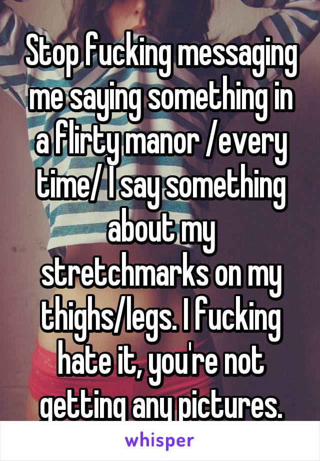 Stop fucking messaging me saying something in a flirty manor /every time/ I say something about my stretchmarks on my thighs/legs. I fucking hate it, you're not getting any pictures.
