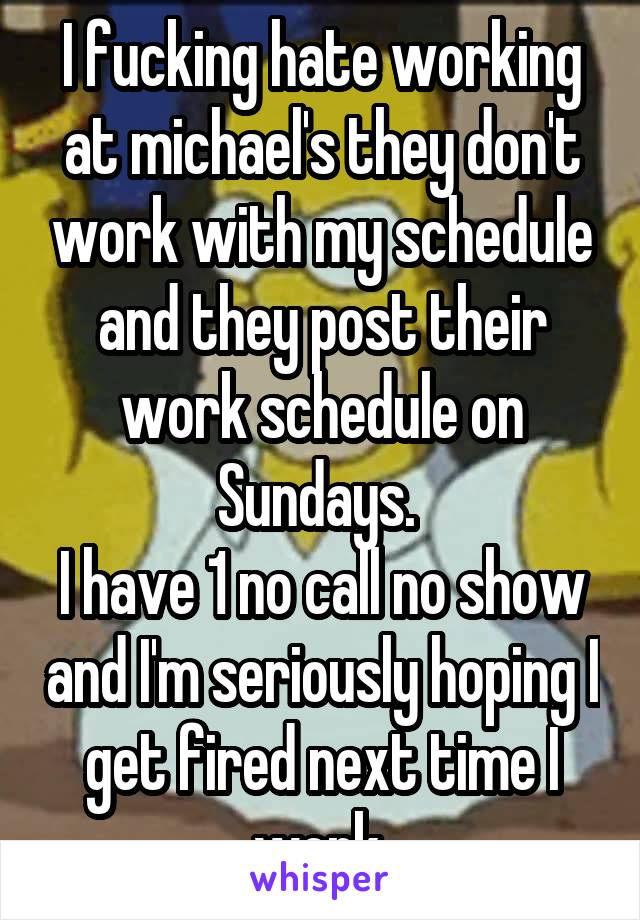 I fucking hate working at michael's they don't work with my schedule and they post their work schedule on Sundays. 
I have 1 no call no show and I'm seriously hoping I get fired next time I work.
