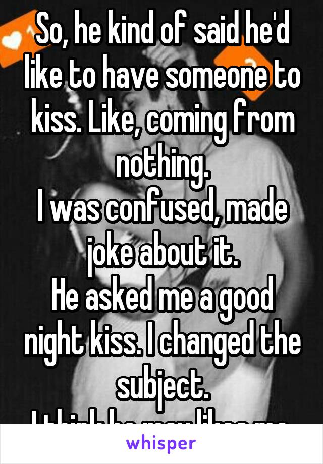 So, he kind of said he'd like to have someone to kiss. Like, coming from nothing.
I was confused, made joke about it.
He asked me a good night kiss. I changed the subject.
I think he may likes me.