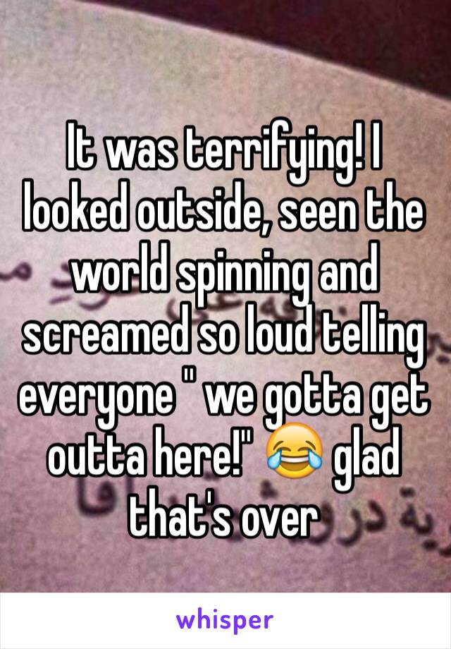 It was terrifying! I looked outside, seen the world spinning and screamed so loud telling everyone " we gotta get outta here!" 😂 glad that's over