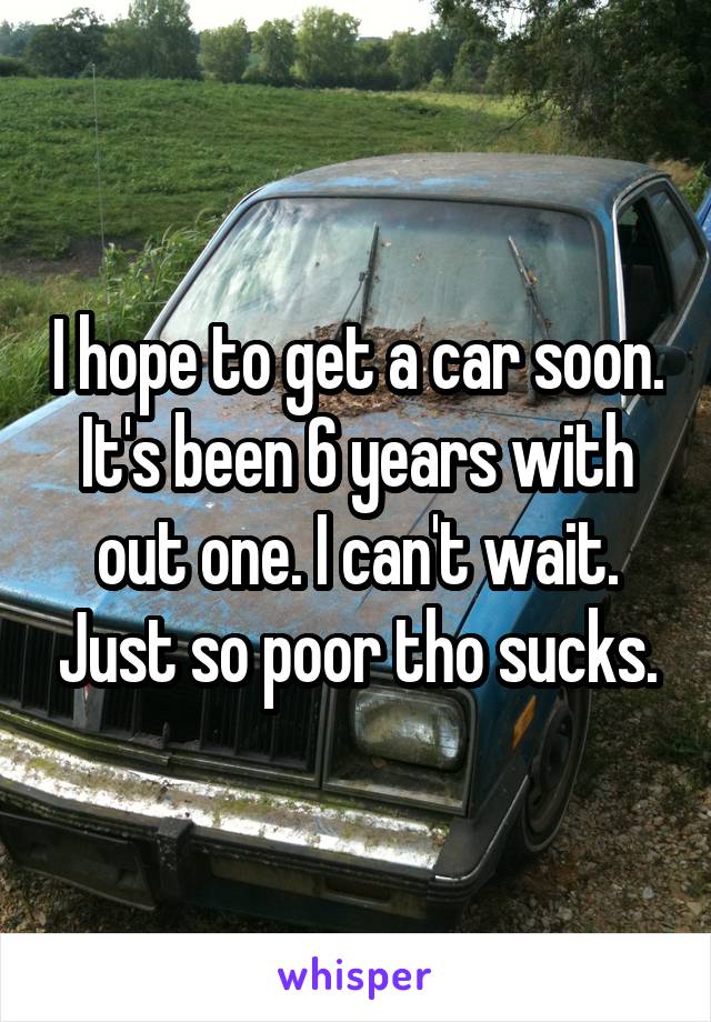 I hope to get a car soon. It's been 6 years with out one. I can't wait. Just so poor tho sucks.